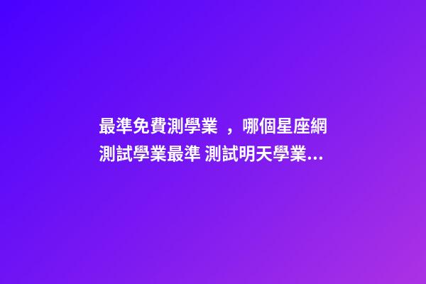 最準免費測學業，哪個星座網測試學業最準 測試明天學業運氣